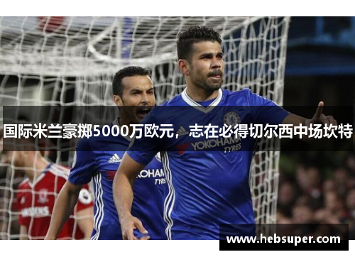 国际米兰豪掷5000万欧元，志在必得切尔西中场坎特
