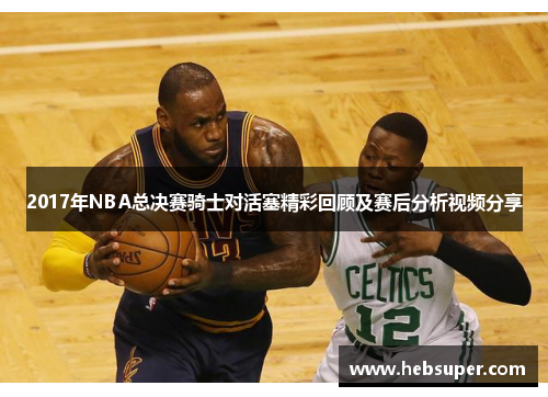 2017年NBA总决赛骑士对活塞精彩回顾及赛后分析视频分享