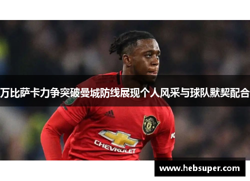 万比萨卡力争突破曼城防线展现个人风采与球队默契配合
