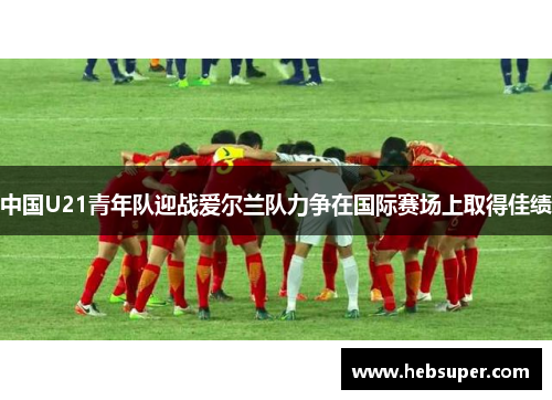 中国U21青年队迎战爱尔兰队力争在国际赛场上取得佳绩